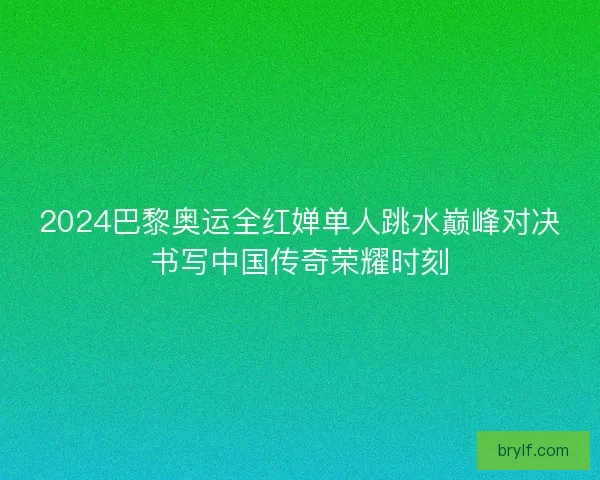 2024巴黎奥运全红婵单人跳水巅峰对决书写中国传奇荣耀时刻 2024巴黎奥运全红婵单人跳水巅峰对决书写中国传奇荣耀时刻