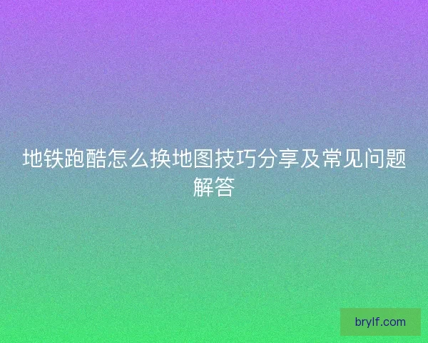 地铁跑酷怎么换地图技巧分享及常见问题解答