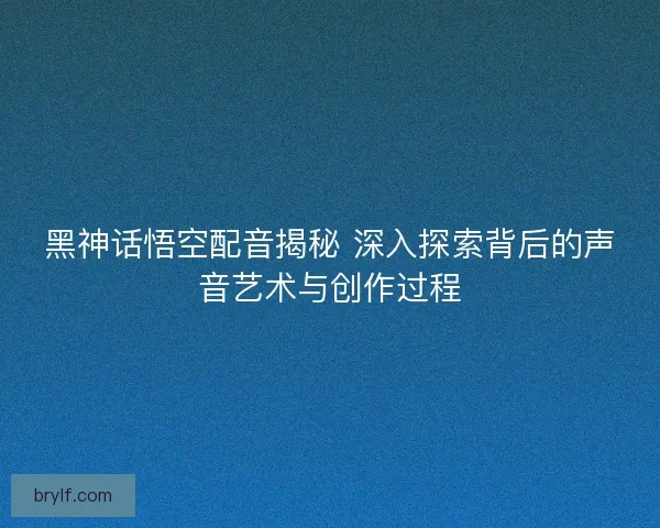 黑神话悟空配音揭秘 深入探索背后的声音艺术与创作过程