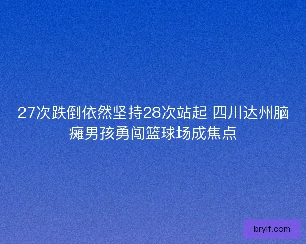 27次跌倒依然坚持28次站起 四川达州脑瘫男孩勇闯篮球场成焦点