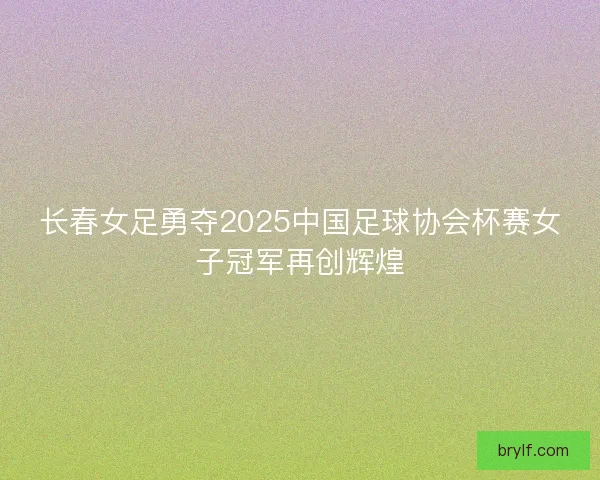 长春女足勇夺2025中国足球协会杯赛女子冠军再创辉煌