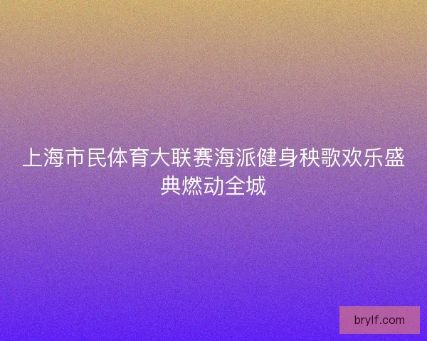 上海市民体育大联赛海派健身秧歌欢乐盛典燃动全城 上海市民体育大联赛海派健身秧歌欢乐盛典燃动全城