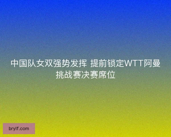 中国队女双强势发挥 提前锁定WTT阿曼挑战赛决赛席位 中国队女双强势发挥 提前锁定WTT阿曼挑战赛决赛席位