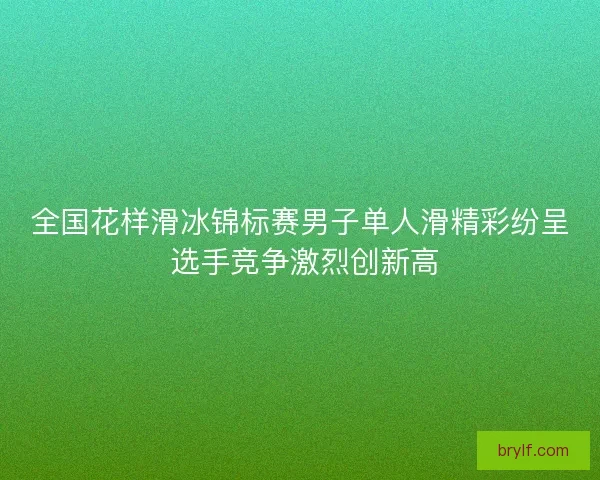 全国花样滑冰锦标赛男子单人滑精彩纷呈 选手竞争激烈创新高