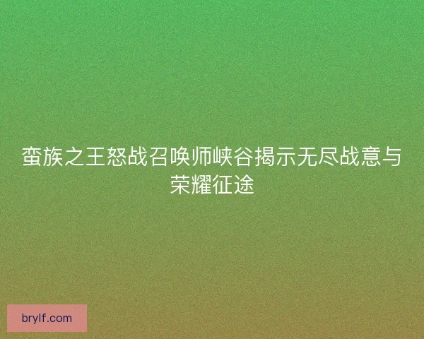 蛮族之王怒战召唤师峡谷揭示无尽战意与荣耀征途 蛮族之王怒战召唤师峡谷揭示无尽战意与荣耀征途
