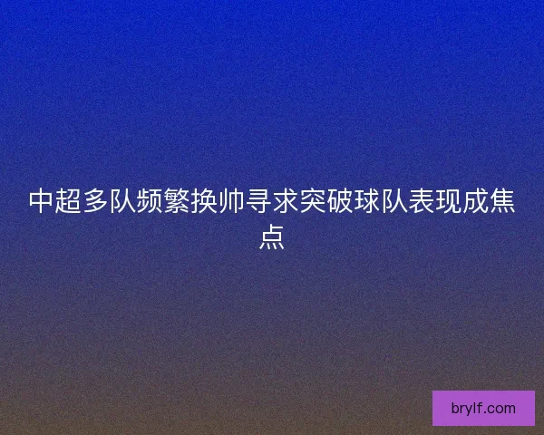 中超多队频繁换帅寻求突破球队表现成焦点
