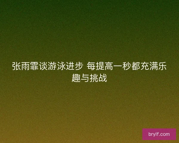 张雨霏谈游泳进步 每提高一秒都充满乐趣与挑战
