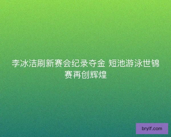 李冰洁刷新赛会纪录夺金 短池游泳世锦赛再创辉煌