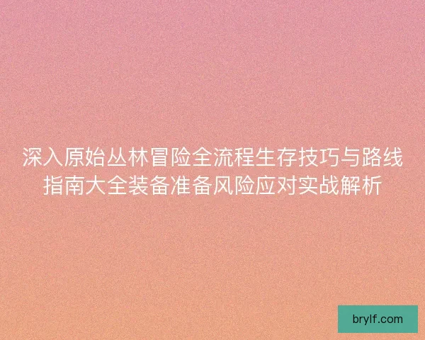 深入原始丛林冒险全流程生存技巧与路线指南大全装备准备风险应对实战解析