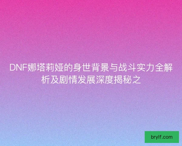 DNF娜塔莉娅的身世背景与战斗实力全解析及剧情发展深度揭秘之