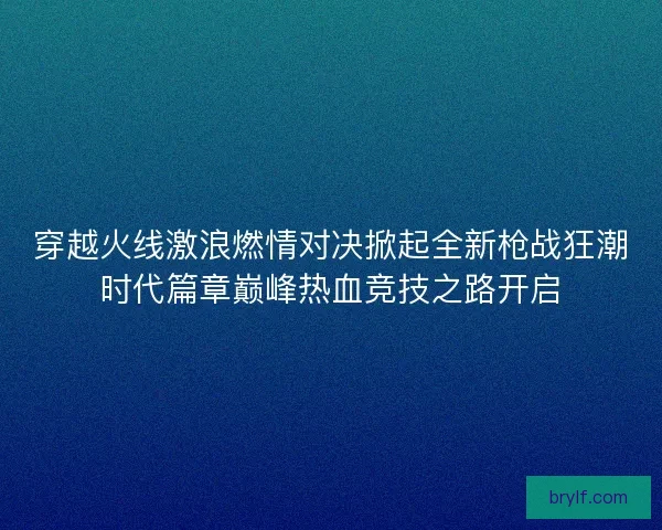 穿越火线激浪燃情对决掀起全新枪战狂潮时代篇章巅峰热血竞技之路开启 穿越火线激浪燃情对决掀起全新枪战狂潮时代篇章巅峰热血竞技之路开启
