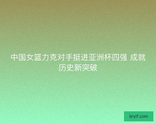 中国女篮力克对手挺进亚洲杯四强 成就历史新突破 中国女篮力克对手挺进亚洲杯四强 成就历史新突破