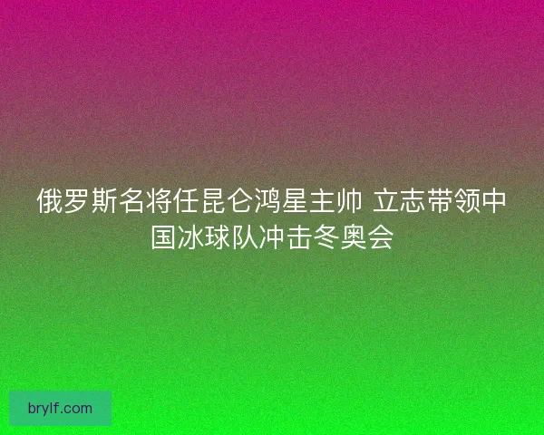 俄罗斯名将任昆仑鸿星主帅 立志带领中国冰球队冲击冬奥会