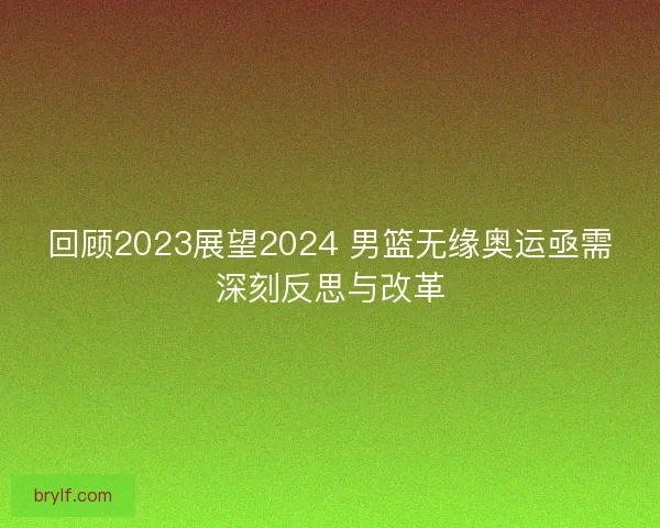 回顾2023展望2024 男篮无缘奥运亟需深刻反思与改革 回顾2023展望2024 男篮无缘奥运亟需深刻反思与改革