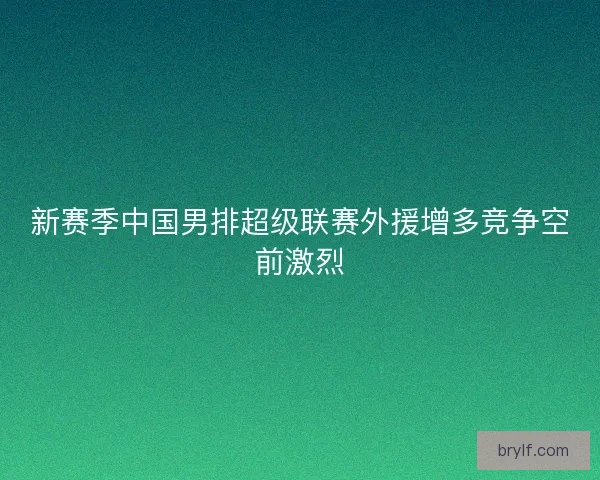 新赛季中国男排超级联赛外援增多竞争空前激烈 新赛季中国男排超级联赛外援增多竞争空前激烈