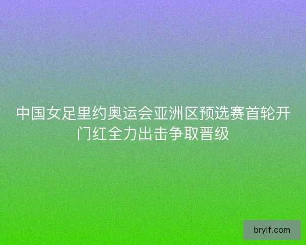 中国女足里约奥运会亚洲区预选赛首轮开门红全力出击争取晋级 中国女足里约奥运会亚洲区预选赛首轮开门红全力出击争取晋级