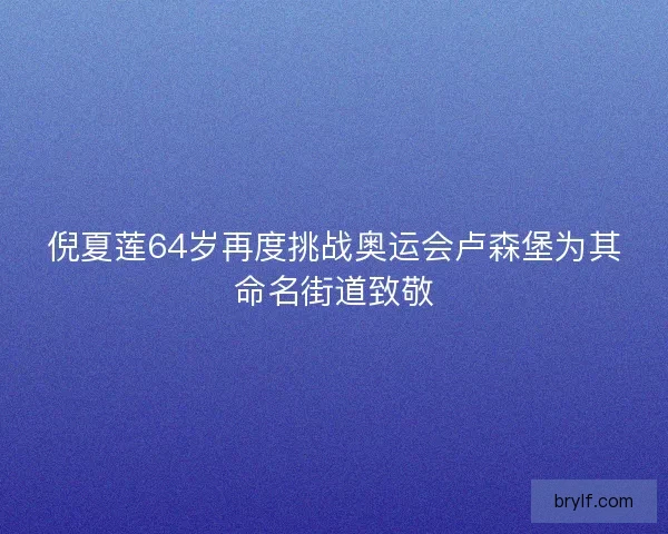 倪夏莲64岁再度挑战奥运会卢森堡为其命名街道致敬 倪夏莲64岁再度挑战奥运会卢森堡为其命名街道致敬
