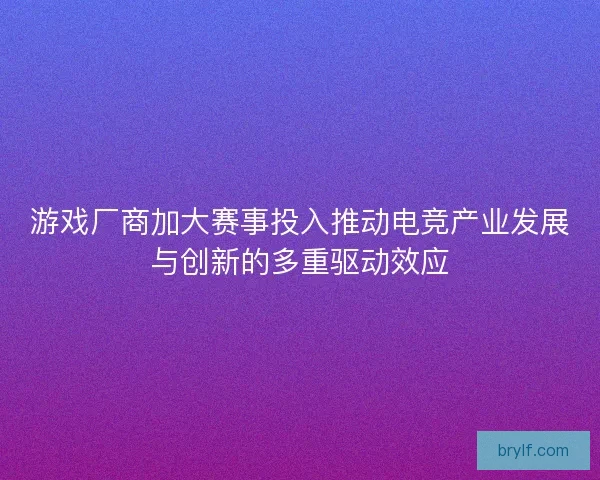 游戏厂商加大赛事投入推动电竞产业发展与创新的多重驱动效应 游戏厂商加大赛事投入推动电竞产业发展与创新的多重驱动效应