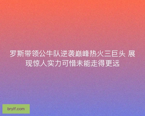 罗斯带领公牛队逆袭巅峰热火三巨头 展现惊人实力可惜未能走得更远