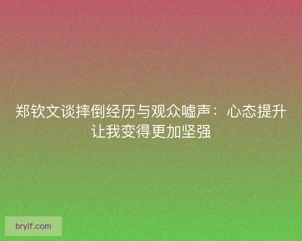 郑钦文谈摔倒经历与观众嘘声:心态提升让我变得更加坚强 郑钦文谈摔倒经历与观众嘘声:心态提升让我变得更加坚强
