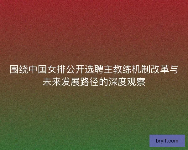 围绕中国女排公开选聘主教练机制改革与未来发展路径的深度观察 围绕中国女排公开选聘主教练机制改革与未来发展路径的深度观察