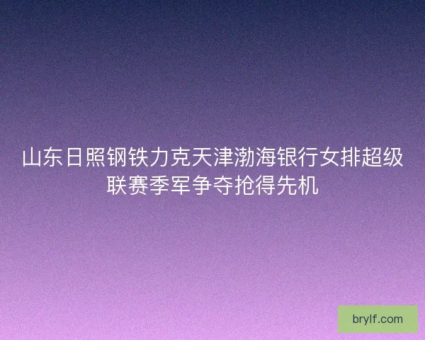 山东日照钢铁力克天津渤海银行女排超级联赛季军争夺抢得先机