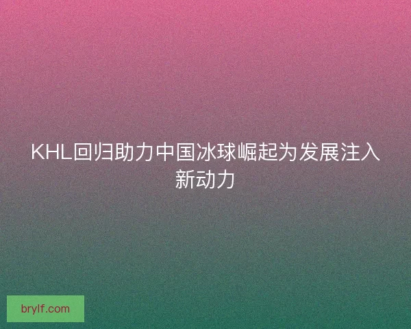KHL回归助力中国冰球崛起为发展注入新动力 KHL回归助力中国冰球崛起为发展注入新动力