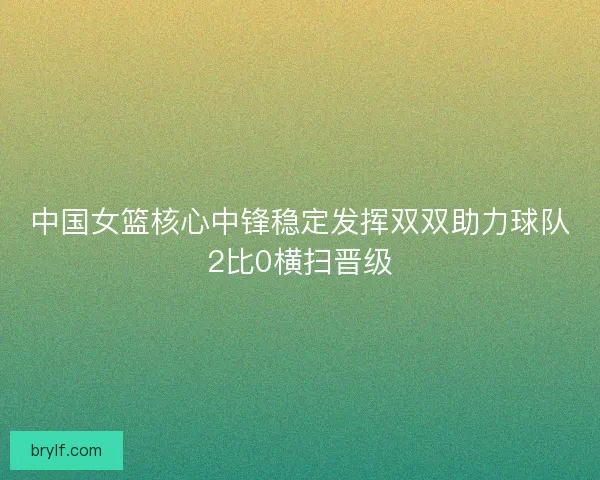 中国女篮核心中锋稳定发挥双双助力球队2比0横扫晋级